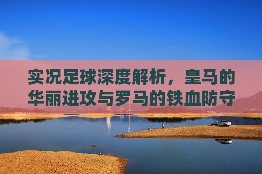 实况足球深度解析,皇马的华丽进攻与罗马的铁血防守,谁才是你的本命队?