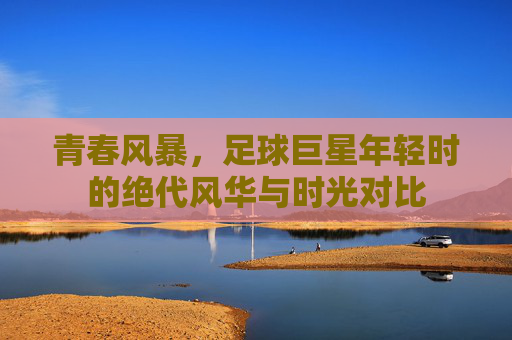 青春风暴,足球巨星年轻时的绝代风华与时光对比