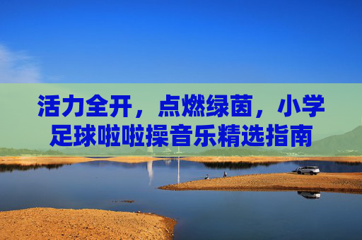 活力全开,点燃绿茵,小学足球啦啦操音乐精选指南
