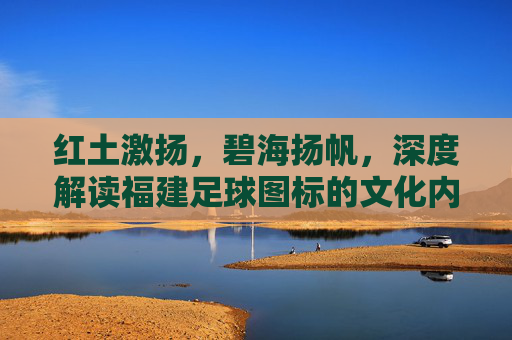 红土激扬,碧海扬帆,深度解读福建足球图标的文化内涵