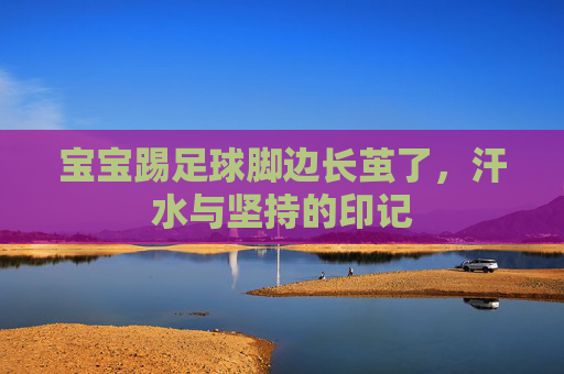 宝宝踢足球脚边长茧了，汗水与坚持的印记