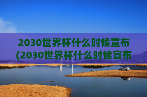2030世界杯什么时候宣布(2030世界杯什么时候宣布结束)