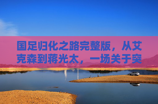 国足归化之路完整版,从艾克森到蒋光太,一场关于突破与迷失的深度复盘