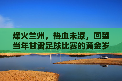 烽火兰州,热血未凉,回望当年甘肃足球比赛的黄金岁月