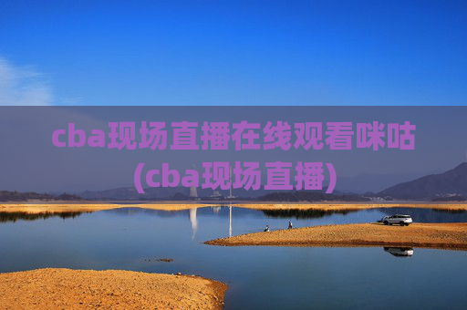 cba现场直播在线观看咪咕(cba现场直播)