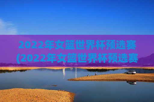 2022年女篮世界杯预选赛(2022年女篮世界杯预选赛分为几个赛区)
