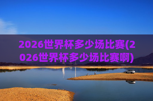 2026世界杯多少场比赛(2026世界杯多少场比赛啊)