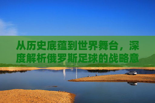 从历史底蕴到世界舞台，深度解析俄罗斯足球的战略意义