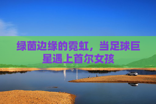 绿茵边缘的霓虹,当足球巨星遇上首尔女孩