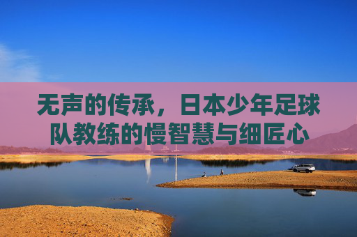 无声的传承,日本少年足球队教练的慢智慧与细匠心