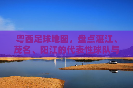 粤西足球地图,盘点湛江、茂名、阳江的代表性球队与名将
