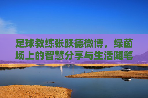 足球教练张跃德微博,绿茵场上的智慧分享与生活随笔