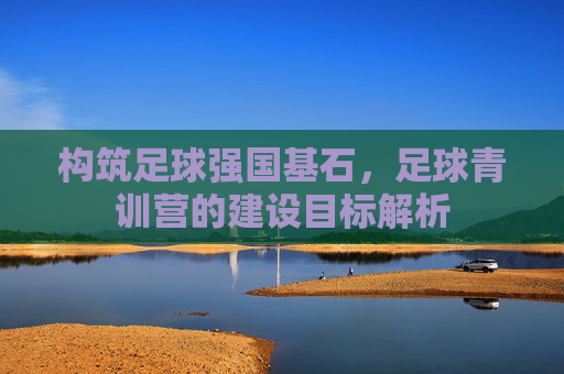 构筑足球强国基石,足球青训营的建设目标解析