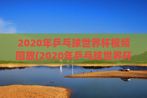 2020年乒乓球世界杯视频回放(2020年乒乓球世界杯视频回放下载)
