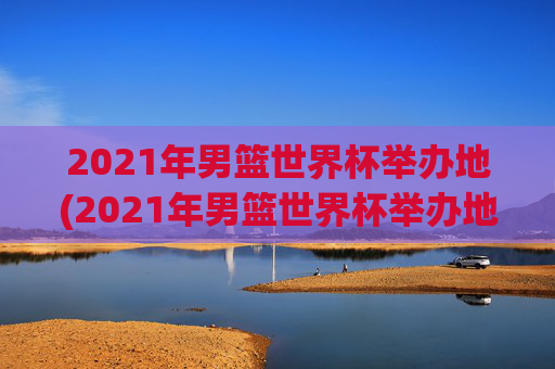2021年男篮世界杯举办地(2021年男篮世界杯举办地点)