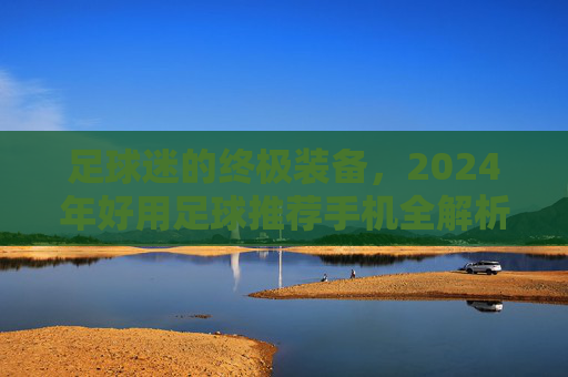 足球迷的终极装备,2024年好用足球推荐手机全解析