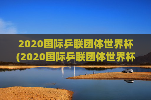 2020国际乒联团体世界杯(2020国际乒联团体世界杯冠军是谁)