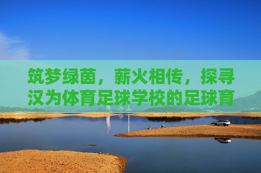 筑梦绿茵,薪火相传,探寻汉为体育足球学校的足球育人之路