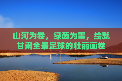 山河为卷,绿茵为墨,绘就甘肃全景足球的壮丽画卷