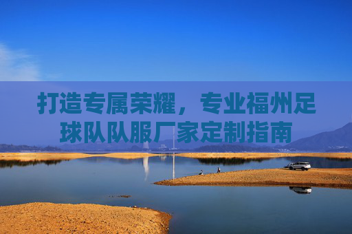 打造专属荣耀,专业福州足球队队服厂家定制指南