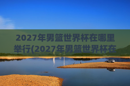 2027年男篮世界杯在哪里举行(2027年男篮世界杯在哪里举行的)