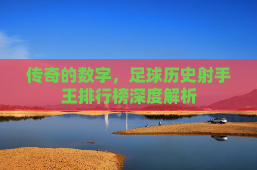 传奇的数字,足球历史射手王排行榜深度解析