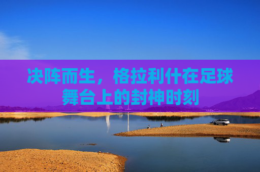 决阵而生,格拉利什在足球舞台上的封神时刻