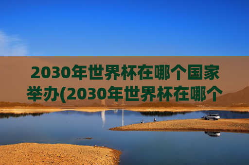 2030年世界杯在哪个国家举办(2030年世界杯在哪个国家举办)