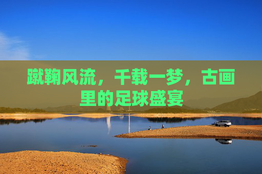 蹴鞠风流，千载一梦，古画里的足球盛宴