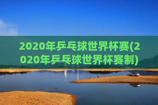 2020年乒乓球世界杯赛(2020年乒乓球世界杯赛制)
