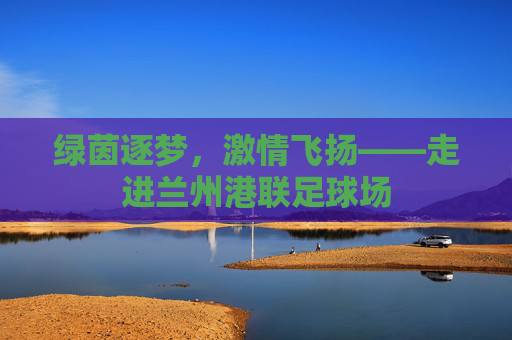 绿茵逐梦,激情飞扬——走进兰州港联足球场