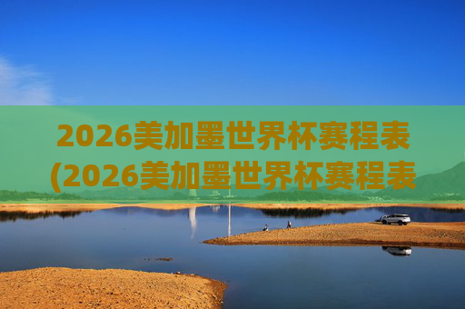 2026美加墨世界杯赛程表(2026美加墨世界杯赛程表完整版)