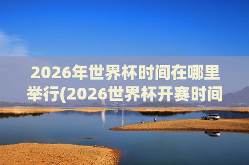 2026年世界杯时间在哪里举行(2026世界杯开赛时间)