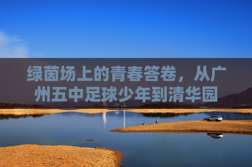 绿茵场上的青春答卷,从广州五中足球少年到清华园