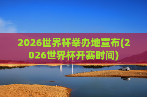 2026世界杯举办地宣布(2026世界杯开赛时间)
