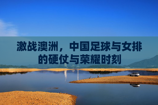 激战澳洲,中国足球与女排的硬仗与荣耀时刻