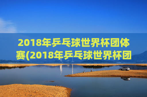 2018年乒乓球世界杯团体赛(2018年乒乓球世界杯团体赛女团决赛)