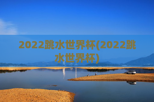2022跳水世界杯(2022跳水世界杯)