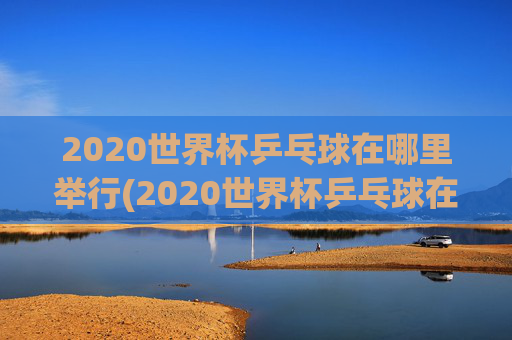 2020世界杯乒乓球在哪里举行(2020世界杯乒乓球在哪里举行的)
