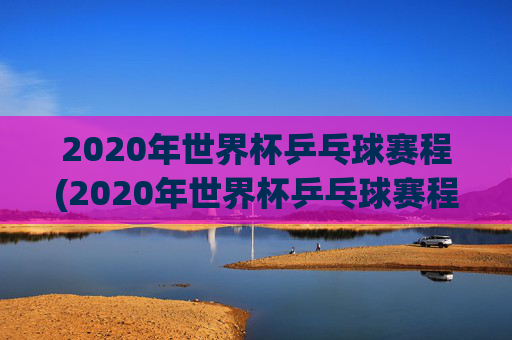 2020年世界杯乒乓球赛程(2020年世界杯乒乓球赛程表)