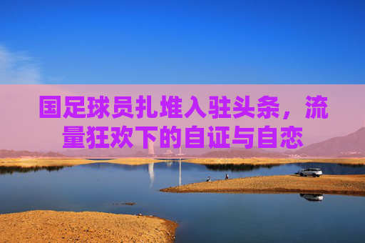 国足球员扎堆入驻头条,流量狂欢下的自证与自恋