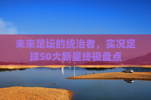 未来足坛的统治者,实况足球50大新星终极盘点