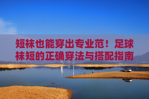 短袜也能穿出专业范!足球袜短的正确穿法与搭配指南