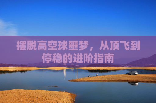 摆脱高空球噩梦,从顶飞到停稳的进阶指南