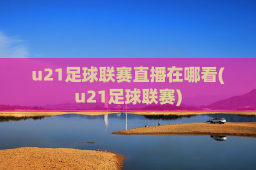 u21足球联赛直播在哪看(u21足球联赛)