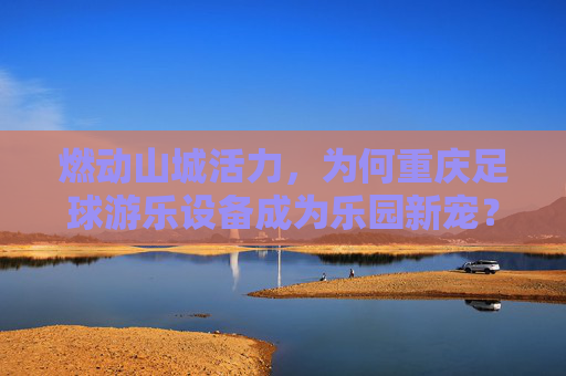 燃动山城活力,为何重庆足球游乐设备成为乐园新宠?