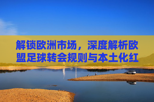 解锁欧洲市场,深度解析欧盟足球转会规则与本土化红线