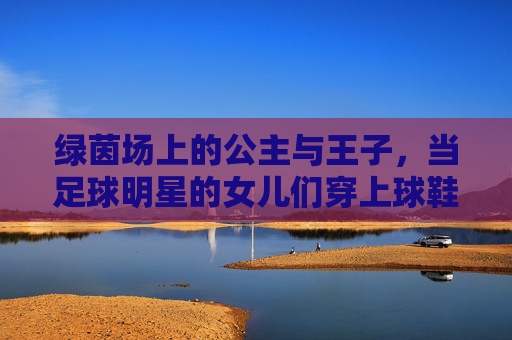 绿茵场上的公主与王子,当足球明星的女儿们穿上球鞋