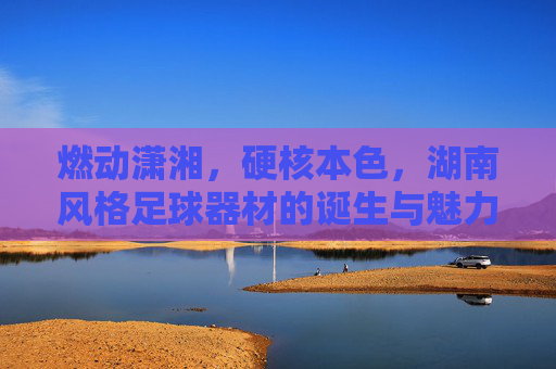 燃动潇湘，硬核本色，湖南风格足球器材的诞生与魅力