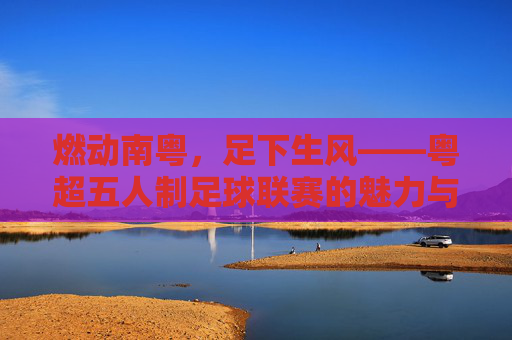 燃动南粤，足下生风——粤超五人制足球联赛的魅力与激情